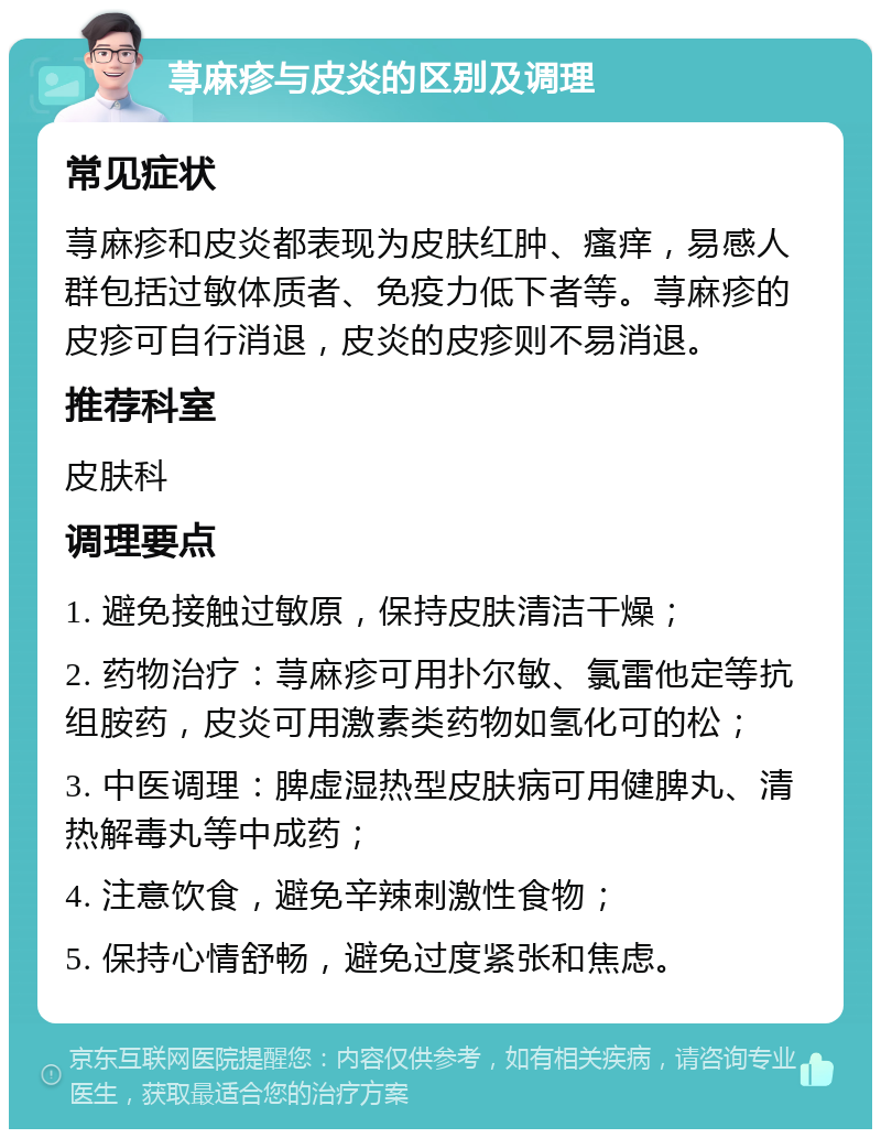 荨麻疹与皮炎的区别及调理 常见症状 荨麻疹和皮炎都表现为皮肤红肿、瘙痒，易感人群包括过敏体质者、免疫力低下者等。荨麻疹的皮疹可自行消退，皮炎的皮疹则不易消退。 推荐科室 皮肤科 调理要点 1. 避免接触过敏原，保持皮肤清洁干燥； 2. 药物治疗：荨麻疹可用扑尔敏、氯雷他定等抗组胺药，皮炎可用激素类药物如氢化可的松； 3. 中医调理：脾虚湿热型皮肤病可用健脾丸、清热解毒丸等中成药； 4. 注意饮食，避免辛辣刺激性食物； 5. 保持心情舒畅，避免过度紧张和焦虑。