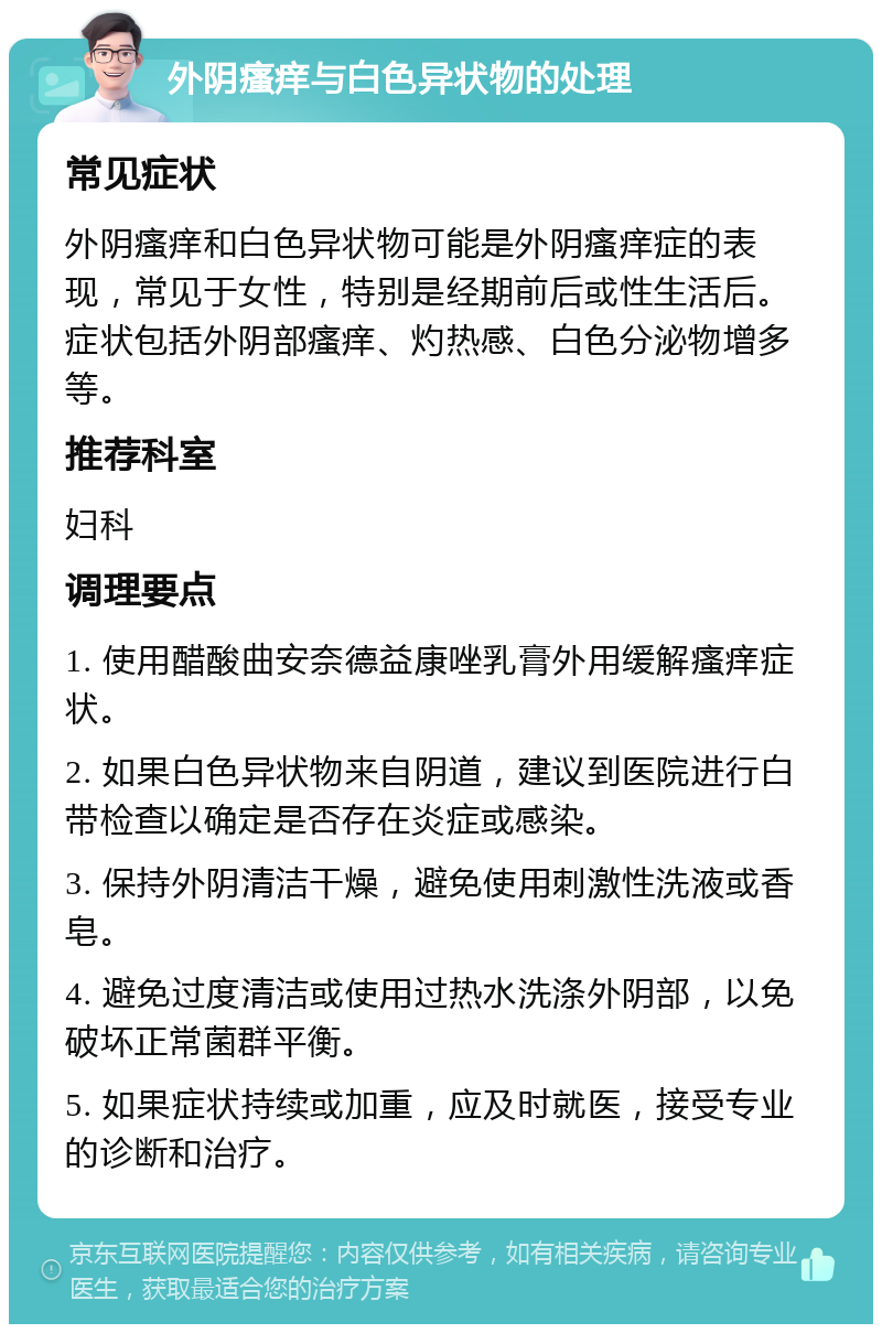 外阴瘙痒与白色异状物的处理 常见症状 外阴瘙痒和白色异状物可能是外阴瘙痒症的表现，常见于女性，特别是经期前后或性生活后。症状包括外阴部瘙痒、灼热感、白色分泌物增多等。 推荐科室 妇科 调理要点 1. 使用醋酸曲安奈德益康唑乳膏外用缓解瘙痒症状。 2. 如果白色异状物来自阴道，建议到医院进行白带检查以确定是否存在炎症或感染。 3. 保持外阴清洁干燥，避免使用刺激性洗液或香皂。 4. 避免过度清洁或使用过热水洗涤外阴部，以免破坏正常菌群平衡。 5. 如果症状持续或加重，应及时就医，接受专业的诊断和治疗。