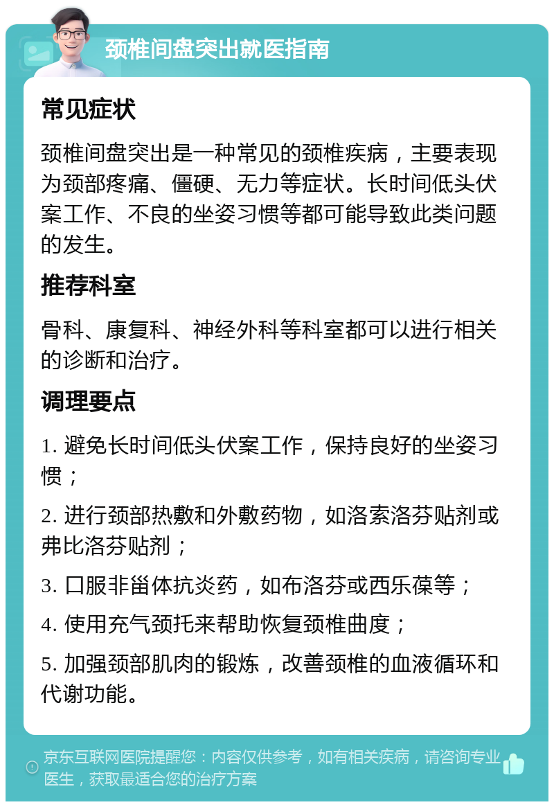 颈椎间盘突出就医指南 常见症状 颈椎间盘突出是一种常见的颈椎疾病，主要表现为颈部疼痛、僵硬、无力等症状。长时间低头伏案工作、不良的坐姿习惯等都可能导致此类问题的发生。 推荐科室 骨科、康复科、神经外科等科室都可以进行相关的诊断和治疗。 调理要点 1. 避免长时间低头伏案工作，保持良好的坐姿习惯； 2. 进行颈部热敷和外敷药物，如洛索洛芬贴剂或弗比洛芬贴剂； 3. 口服非甾体抗炎药，如布洛芬或西乐葆等； 4. 使用充气颈托来帮助恢复颈椎曲度； 5. 加强颈部肌肉的锻炼，改善颈椎的血液循环和代谢功能。