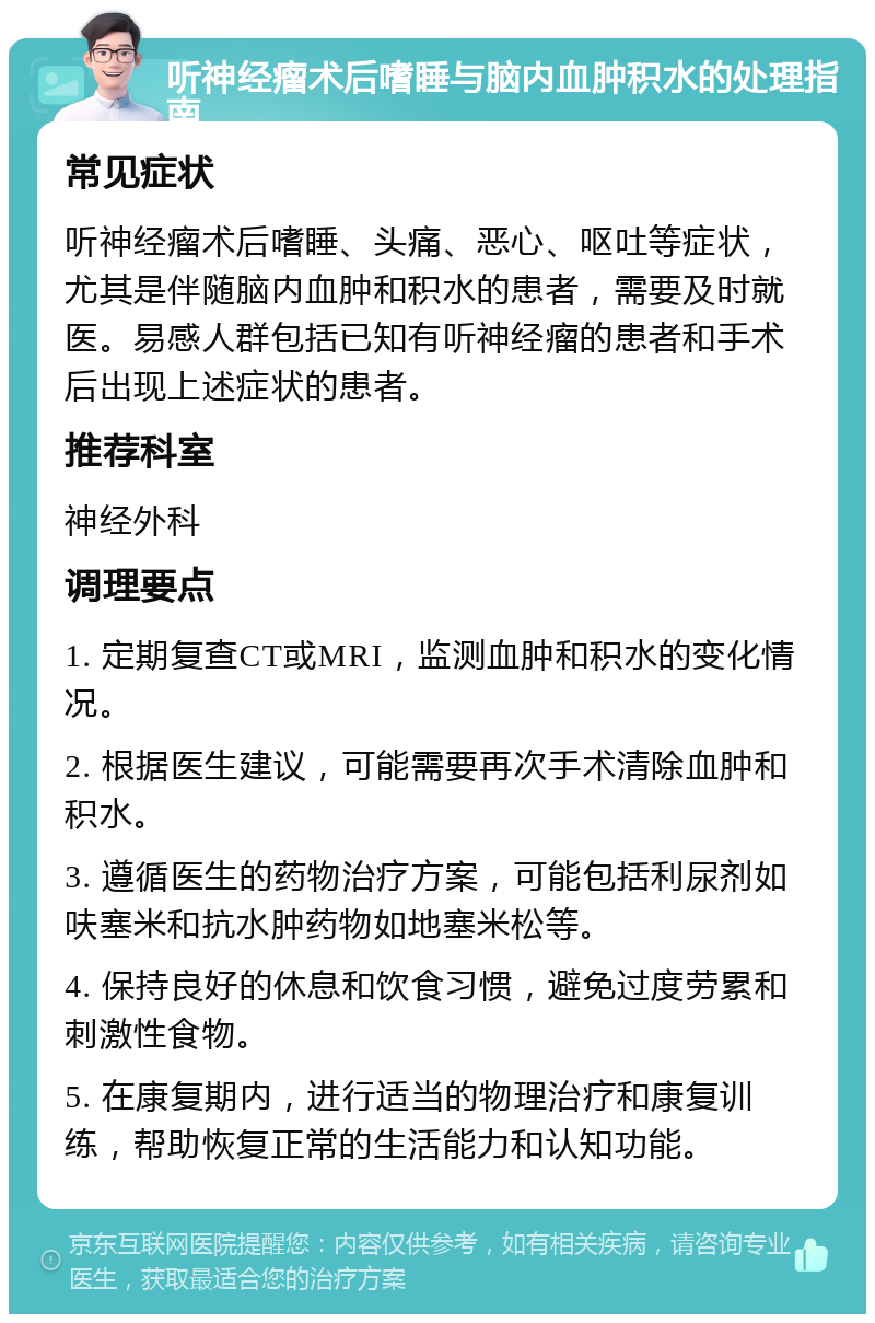 听神经瘤术后嗜睡与脑内血肿积水的处理指南 常见症状 听神经瘤术后嗜睡、头痛、恶心、呕吐等症状，尤其是伴随脑内血肿和积水的患者，需要及时就医。易感人群包括已知有听神经瘤的患者和手术后出现上述症状的患者。 推荐科室 神经外科 调理要点 1. 定期复查CT或MRI，监测血肿和积水的变化情况。 2. 根据医生建议，可能需要再次手术清除血肿和积水。 3. 遵循医生的药物治疗方案，可能包括利尿剂如呋塞米和抗水肿药物如地塞米松等。 4. 保持良好的休息和饮食习惯，避免过度劳累和刺激性食物。 5. 在康复期内，进行适当的物理治疗和康复训练，帮助恢复正常的生活能力和认知功能。