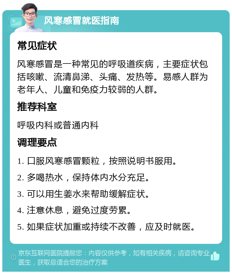 风寒感冒就医指南 常见症状 风寒感冒是一种常见的呼吸道疾病，主要症状包括咳嗽、流清鼻涕、头痛、发热等。易感人群为老年人、儿童和免疫力较弱的人群。 推荐科室 呼吸内科或普通内科 调理要点 1. 口服风寒感冒颗粒，按照说明书服用。 2. 多喝热水，保持体内水分充足。 3. 可以用生姜水来帮助缓解症状。 4. 注意休息，避免过度劳累。 5. 如果症状加重或持续不改善，应及时就医。