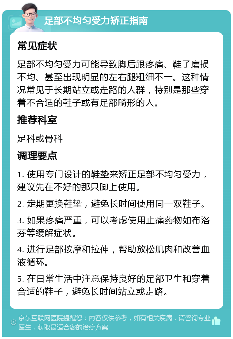 足部不均匀受力矫正指南 常见症状 足部不均匀受力可能导致脚后跟疼痛、鞋子磨损不均、甚至出现明显的左右腿粗细不一。这种情况常见于长期站立或走路的人群，特别是那些穿着不合适的鞋子或有足部畸形的人。 推荐科室 足科或骨科 调理要点 1. 使用专门设计的鞋垫来矫正足部不均匀受力，建议先在不好的那只脚上使用。 2. 定期更换鞋垫，避免长时间使用同一双鞋子。 3. 如果疼痛严重，可以考虑使用止痛药物如布洛芬等缓解症状。 4. 进行足部按摩和拉伸，帮助放松肌肉和改善血液循环。 5. 在日常生活中注意保持良好的足部卫生和穿着合适的鞋子，避免长时间站立或走路。