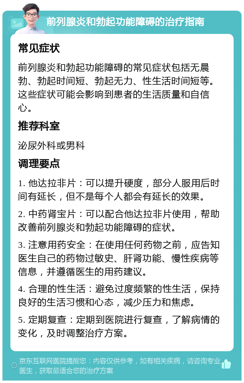 前列腺炎和勃起功能障碍的治疗指南 常见症状 前列腺炎和勃起功能障碍的常见症状包括无晨勃、勃起时间短、勃起无力、性生活时间短等。这些症状可能会影响到患者的生活质量和自信心。 推荐科室 泌尿外科或男科 调理要点 1. 他达拉非片：可以提升硬度，部分人服用后时间有延长，但不是每个人都会有延长的效果。 2. 中药肾宝片：可以配合他达拉非片使用，帮助改善前列腺炎和勃起功能障碍的症状。 3. 注意用药安全：在使用任何药物之前，应告知医生自己的药物过敏史、肝肾功能、慢性疾病等信息，并遵循医生的用药建议。 4. 合理的性生活：避免过度频繁的性生活，保持良好的生活习惯和心态，减少压力和焦虑。 5. 定期复查：定期到医院进行复查，了解病情的变化，及时调整治疗方案。