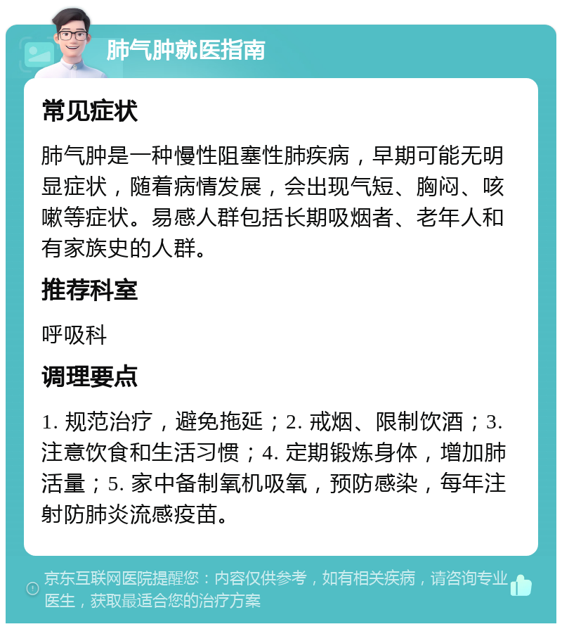 肺气肿就医指南 常见症状 肺气肿是一种慢性阻塞性肺疾病，早期可能无明显症状，随着病情发展，会出现气短、胸闷、咳嗽等症状。易感人群包括长期吸烟者、老年人和有家族史的人群。 推荐科室 呼吸科 调理要点 1. 规范治疗，避免拖延；2. 戒烟、限制饮酒；3. 注意饮食和生活习惯；4. 定期锻炼身体，增加肺活量；5. 家中备制氧机吸氧，预防感染，每年注射防肺炎流感疫苗。