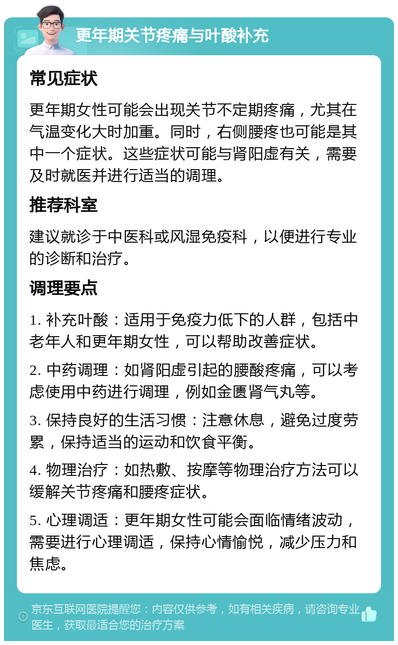 更年期关节疼痛与叶酸补充 常见症状 更年期女性可能会出现关节不定期疼痛，尤其在气温变化大时加重。同时，右侧腰疼也可能是其中一个症状。这些症状可能与肾阳虚有关，需要及时就医并进行适当的调理。 推荐科室 建议就诊于中医科或风湿免疫科，以便进行专业的诊断和治疗。 调理要点 1. 补充叶酸：适用于免疫力低下的人群，包括中老年人和更年期女性，可以帮助改善症状。 2. 中药调理：如肾阳虚引起的腰酸疼痛，可以考虑使用中药进行调理，例如金匮肾气丸等。 3. 保持良好的生活习惯：注意休息，避免过度劳累，保持适当的运动和饮食平衡。 4. 物理治疗：如热敷、按摩等物理治疗方法可以缓解关节疼痛和腰疼症状。 5. 心理调适：更年期女性可能会面临情绪波动，需要进行心理调适，保持心情愉悦，减少压力和焦虑。