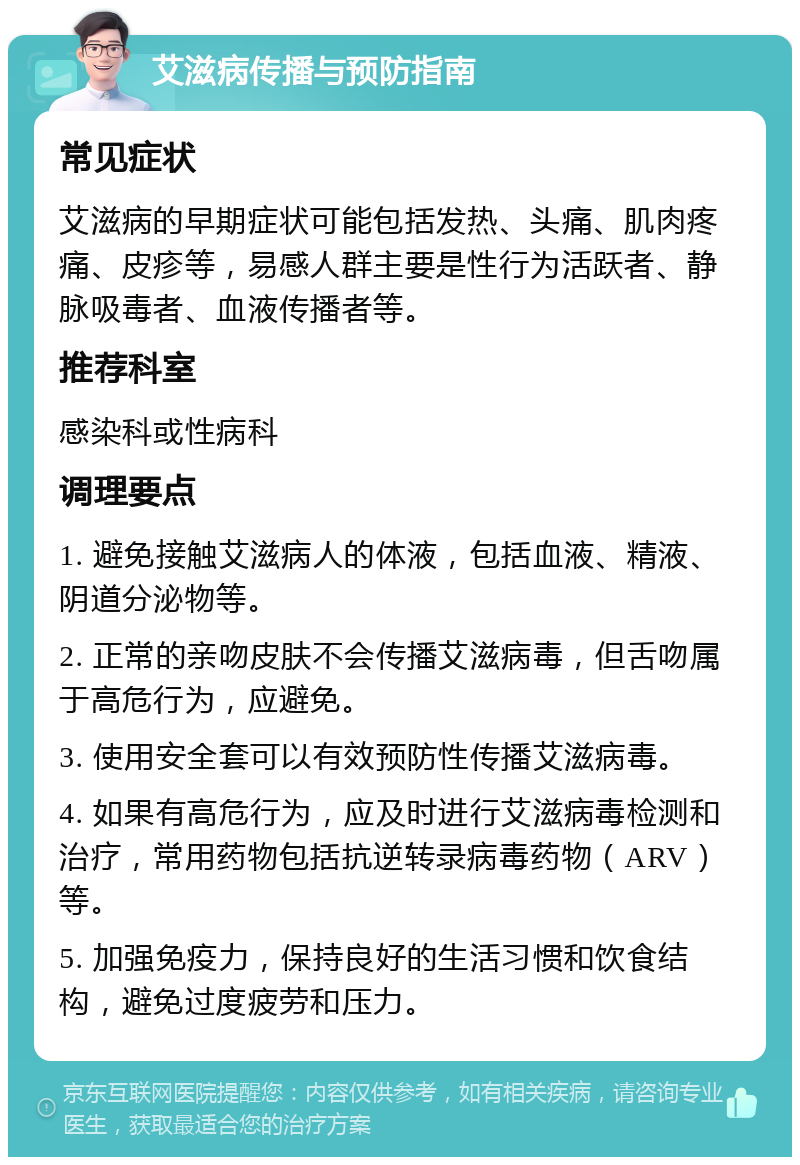 艾滋病传播与预防指南 常见症状 艾滋病的早期症状可能包括发热、头痛、肌肉疼痛、皮疹等，易感人群主要是性行为活跃者、静脉吸毒者、血液传播者等。 推荐科室 感染科或性病科 调理要点 1. 避免接触艾滋病人的体液，包括血液、精液、阴道分泌物等。 2. 正常的亲吻皮肤不会传播艾滋病毒，但舌吻属于高危行为，应避免。 3. 使用安全套可以有效预防性传播艾滋病毒。 4. 如果有高危行为，应及时进行艾滋病毒检测和治疗，常用药物包括抗逆转录病毒药物（ARV）等。 5. 加强免疫力，保持良好的生活习惯和饮食结构，避免过度疲劳和压力。