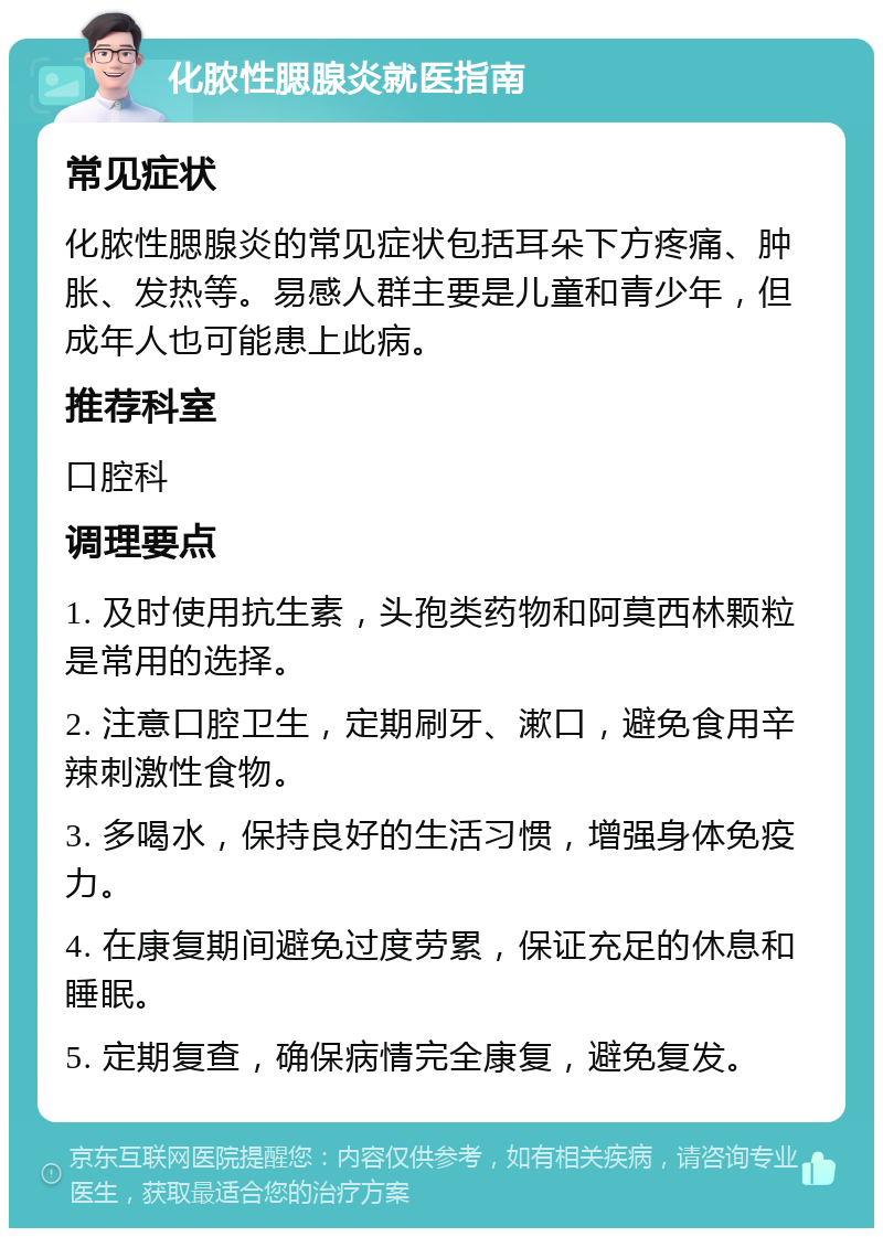 化脓性腮腺炎就医指南 常见症状 化脓性腮腺炎的常见症状包括耳朵下方疼痛、肿胀、发热等。易感人群主要是儿童和青少年，但成年人也可能患上此病。 推荐科室 口腔科 调理要点 1. 及时使用抗生素，头孢类药物和阿莫西林颗粒是常用的选择。 2. 注意口腔卫生，定期刷牙、漱口，避免食用辛辣刺激性食物。 3. 多喝水，保持良好的生活习惯，增强身体免疫力。 4. 在康复期间避免过度劳累，保证充足的休息和睡眠。 5. 定期复查，确保病情完全康复，避免复发。