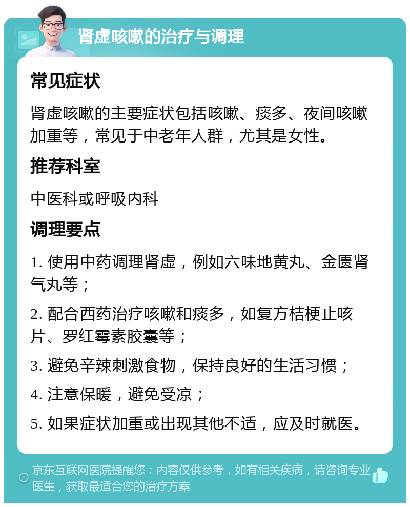 肾虚咳嗽的治疗与调理 常见症状 肾虚咳嗽的主要症状包括咳嗽、痰多、夜间咳嗽加重等，常见于中老年人群，尤其是女性。 推荐科室 中医科或呼吸内科 调理要点 1. 使用中药调理肾虚，例如六味地黄丸、金匮肾气丸等； 2. 配合西药治疗咳嗽和痰多，如复方桔梗止咳片、罗红霉素胶囊等； 3. 避免辛辣刺激食物，保持良好的生活习惯； 4. 注意保暖，避免受凉； 5. 如果症状加重或出现其他不适，应及时就医。