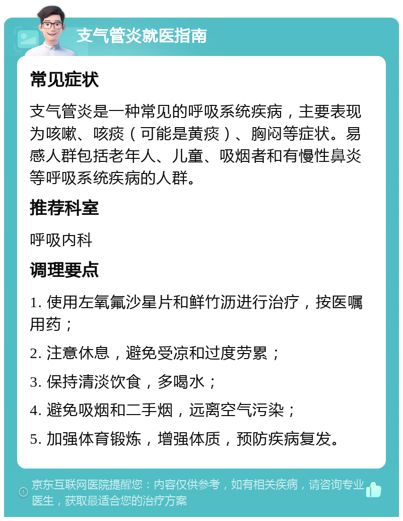 支气管炎就医指南 常见症状 支气管炎是一种常见的呼吸系统疾病，主要表现为咳嗽、咳痰（可能是黄痰）、胸闷等症状。易感人群包括老年人、儿童、吸烟者和有慢性鼻炎等呼吸系统疾病的人群。 推荐科室 呼吸内科 调理要点 1. 使用左氧氟沙星片和鲜竹沥进行治疗，按医嘱用药； 2. 注意休息，避免受凉和过度劳累； 3. 保持清淡饮食，多喝水； 4. 避免吸烟和二手烟，远离空气污染； 5. 加强体育锻炼，增强体质，预防疾病复发。