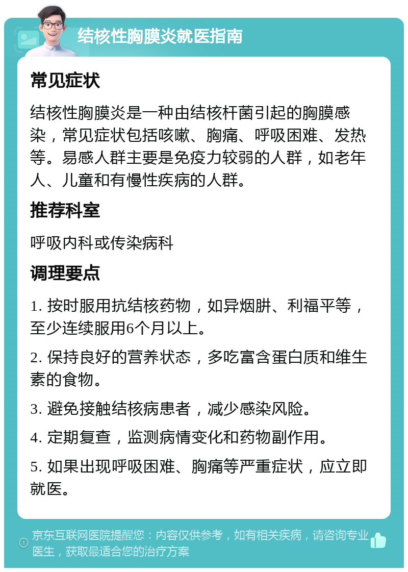 结核性胸膜炎就医指南 常见症状 结核性胸膜炎是一种由结核杆菌引起的胸膜感染，常见症状包括咳嗽、胸痛、呼吸困难、发热等。易感人群主要是免疫力较弱的人群，如老年人、儿童和有慢性疾病的人群。 推荐科室 呼吸内科或传染病科 调理要点 1. 按时服用抗结核药物，如异烟肼、利福平等，至少连续服用6个月以上。 2. 保持良好的营养状态，多吃富含蛋白质和维生素的食物。 3. 避免接触结核病患者，减少感染风险。 4. 定期复查，监测病情变化和药物副作用。 5. 如果出现呼吸困难、胸痛等严重症状，应立即就医。