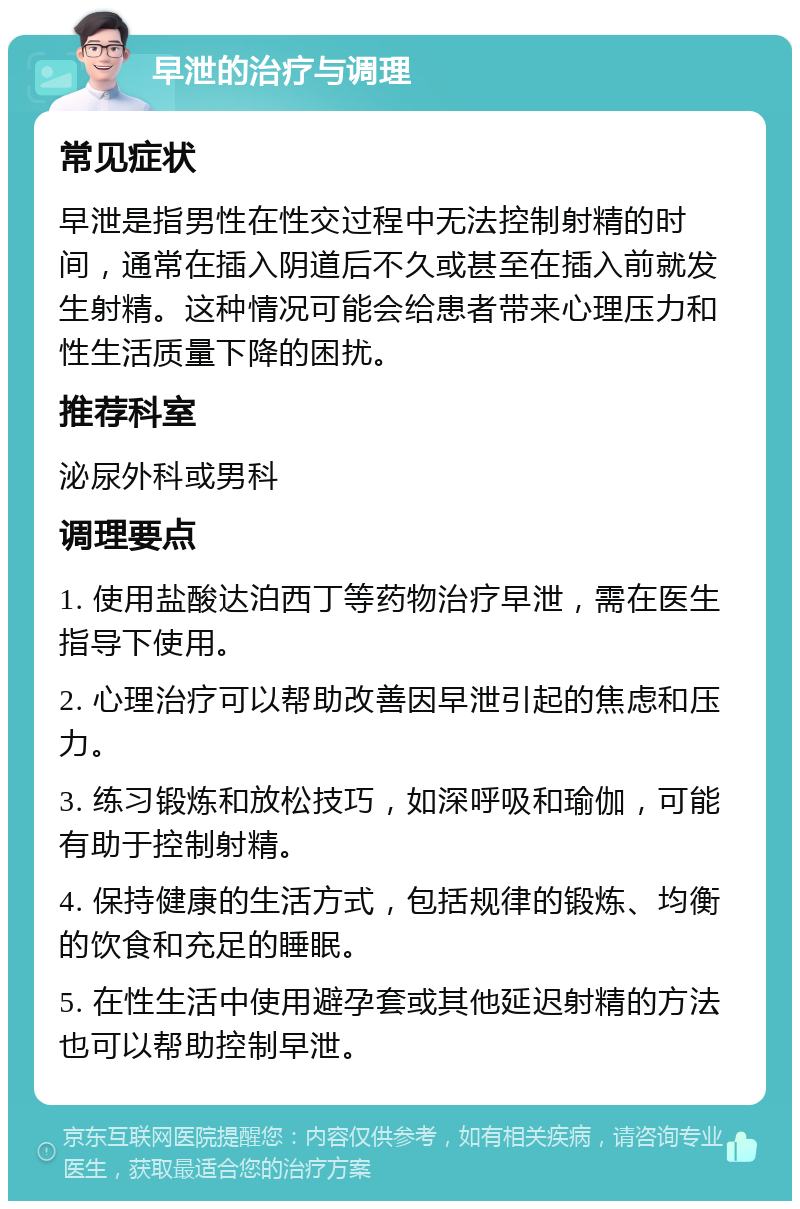 早泄的治疗与调理 常见症状 早泄是指男性在性交过程中无法控制射精的时间，通常在插入阴道后不久或甚至在插入前就发生射精。这种情况可能会给患者带来心理压力和性生活质量下降的困扰。 推荐科室 泌尿外科或男科 调理要点 1. 使用盐酸达泊西丁等药物治疗早泄，需在医生指导下使用。 2. 心理治疗可以帮助改善因早泄引起的焦虑和压力。 3. 练习锻炼和放松技巧，如深呼吸和瑜伽，可能有助于控制射精。 4. 保持健康的生活方式，包括规律的锻炼、均衡的饮食和充足的睡眠。 5. 在性生活中使用避孕套或其他延迟射精的方法也可以帮助控制早泄。