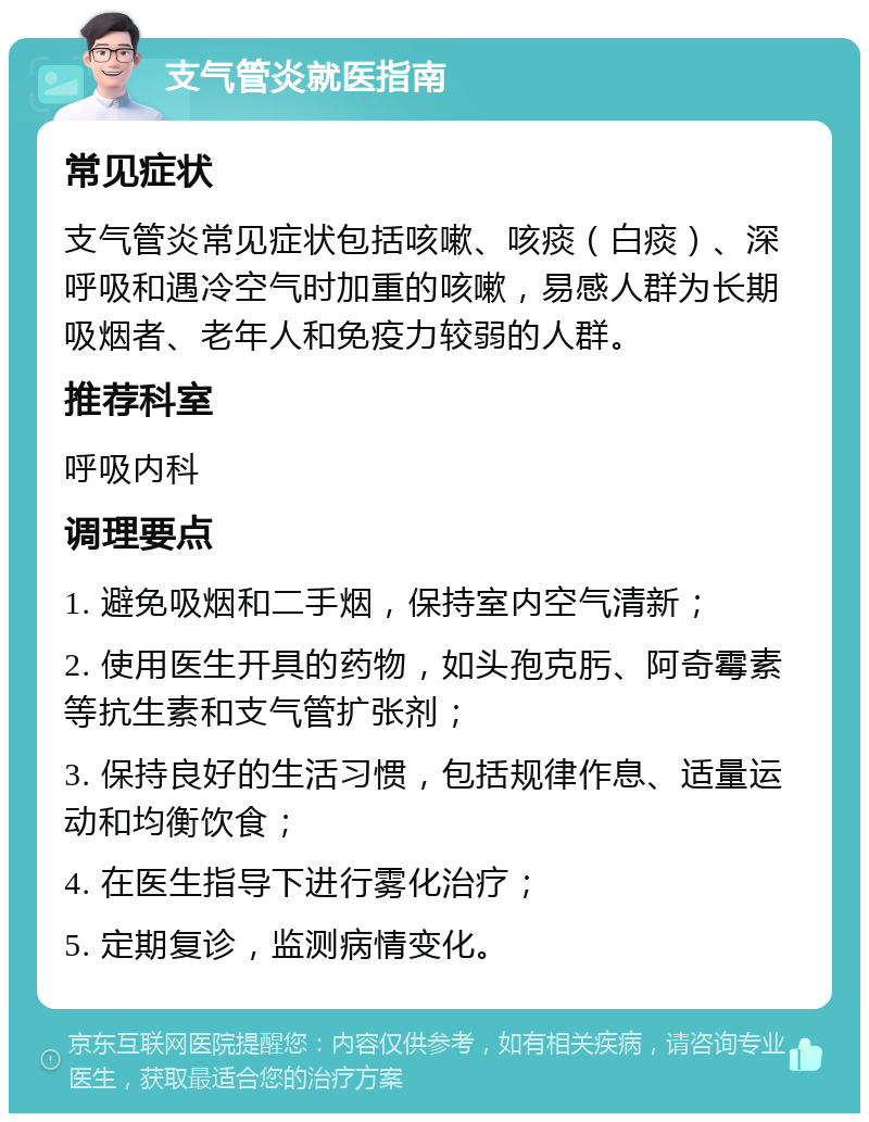 支气管炎就医指南 常见症状 支气管炎常见症状包括咳嗽、咳痰（白痰）、深呼吸和遇冷空气时加重的咳嗽，易感人群为长期吸烟者、老年人和免疫力较弱的人群。 推荐科室 呼吸内科 调理要点 1. 避免吸烟和二手烟，保持室内空气清新； 2. 使用医生开具的药物，如头孢克肟、阿奇霉素等抗生素和支气管扩张剂； 3. 保持良好的生活习惯，包括规律作息、适量运动和均衡饮食； 4. 在医生指导下进行雾化治疗； 5. 定期复诊，监测病情变化。