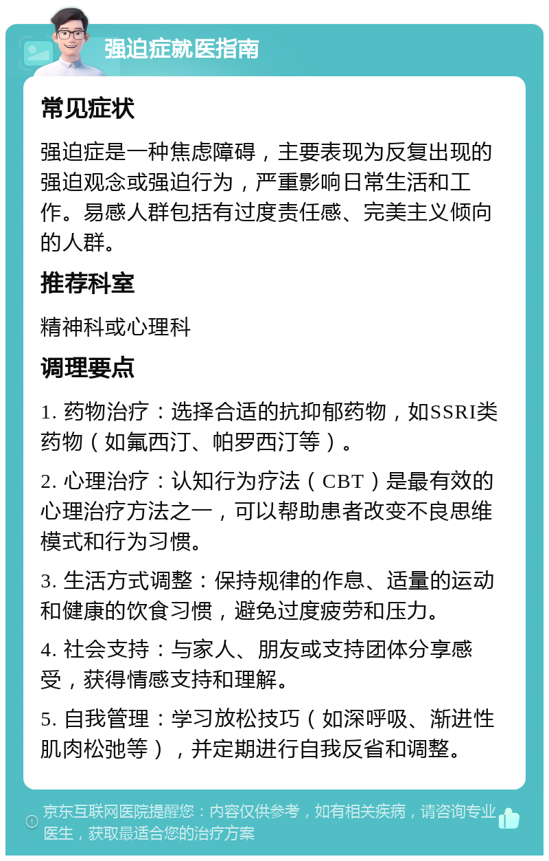 强迫症就医指南 常见症状 强迫症是一种焦虑障碍，主要表现为反复出现的强迫观念或强迫行为，严重影响日常生活和工作。易感人群包括有过度责任感、完美主义倾向的人群。 推荐科室 精神科或心理科 调理要点 1. 药物治疗：选择合适的抗抑郁药物，如SSRI类药物（如氟西汀、帕罗西汀等）。 2. 心理治疗：认知行为疗法（CBT）是最有效的心理治疗方法之一，可以帮助患者改变不良思维模式和行为习惯。 3. 生活方式调整：保持规律的作息、适量的运动和健康的饮食习惯，避免过度疲劳和压力。 4. 社会支持：与家人、朋友或支持团体分享感受，获得情感支持和理解。 5. 自我管理：学习放松技巧（如深呼吸、渐进性肌肉松弛等），并定期进行自我反省和调整。