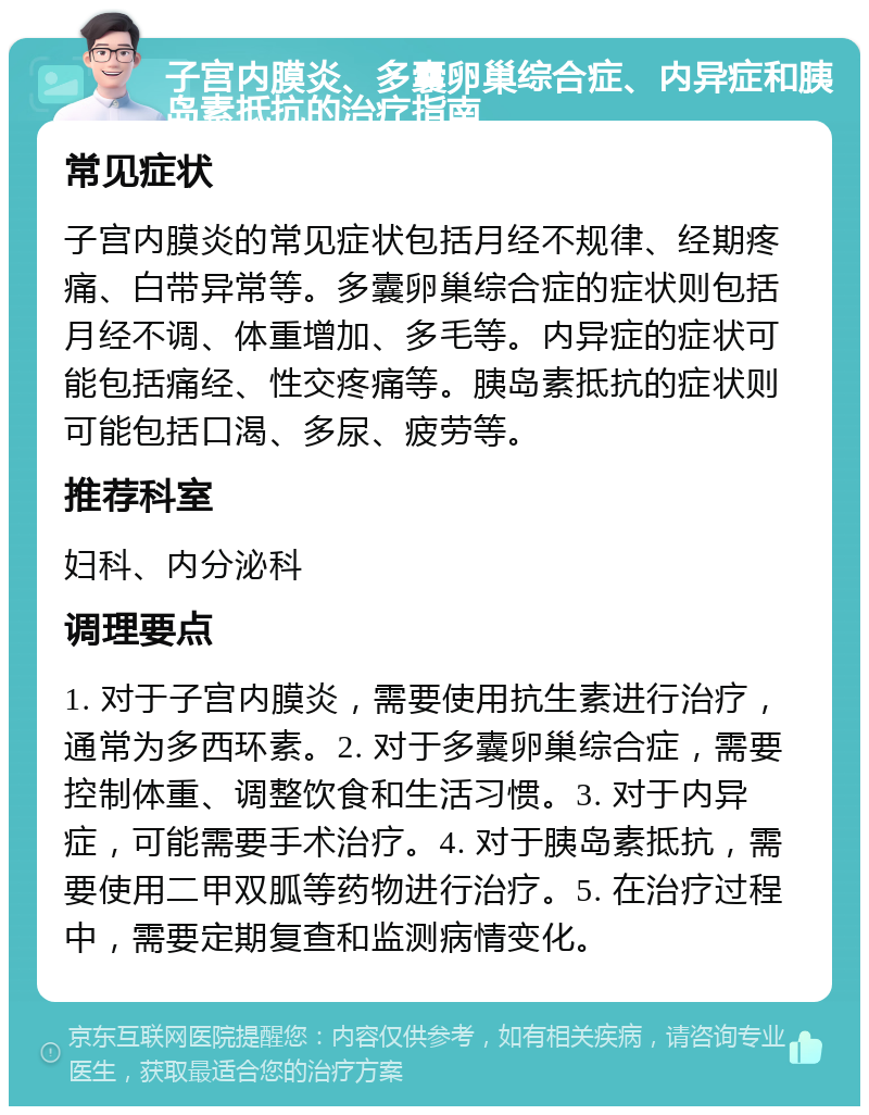 子宫内膜炎、多囊卵巢综合症、内异症和胰岛素抵抗的治疗指南 常见症状 子宫内膜炎的常见症状包括月经不规律、经期疼痛、白带异常等。多囊卵巢综合症的症状则包括月经不调、体重增加、多毛等。内异症的症状可能包括痛经、性交疼痛等。胰岛素抵抗的症状则可能包括口渴、多尿、疲劳等。 推荐科室 妇科、内分泌科 调理要点 1. 对于子宫内膜炎，需要使用抗生素进行治疗，通常为多西环素。2. 对于多囊卵巢综合症，需要控制体重、调整饮食和生活习惯。3. 对于内异症，可能需要手术治疗。4. 对于胰岛素抵抗，需要使用二甲双胍等药物进行治疗。5. 在治疗过程中，需要定期复查和监测病情变化。