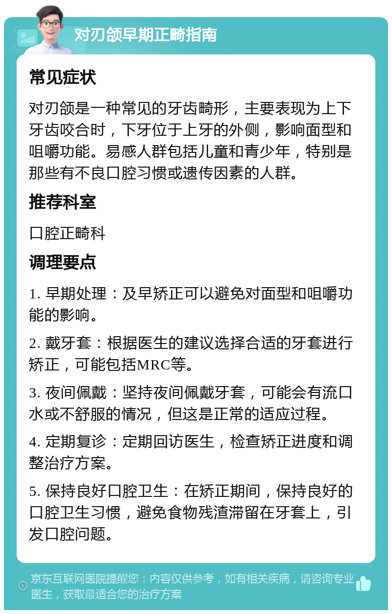 对刃颌早期正畸指南 常见症状 对刃颌是一种常见的牙齿畸形，主要表现为上下牙齿咬合时，下牙位于上牙的外侧，影响面型和咀嚼功能。易感人群包括儿童和青少年，特别是那些有不良口腔习惯或遗传因素的人群。 推荐科室 口腔正畸科 调理要点 1. 早期处理：及早矫正可以避免对面型和咀嚼功能的影响。 2. 戴牙套：根据医生的建议选择合适的牙套进行矫正，可能包括MRC等。 3. 夜间佩戴：坚持夜间佩戴牙套，可能会有流口水或不舒服的情况，但这是正常的适应过程。 4. 定期复诊：定期回访医生，检查矫正进度和调整治疗方案。 5. 保持良好口腔卫生：在矫正期间，保持良好的口腔卫生习惯，避免食物残渣滞留在牙套上，引发口腔问题。