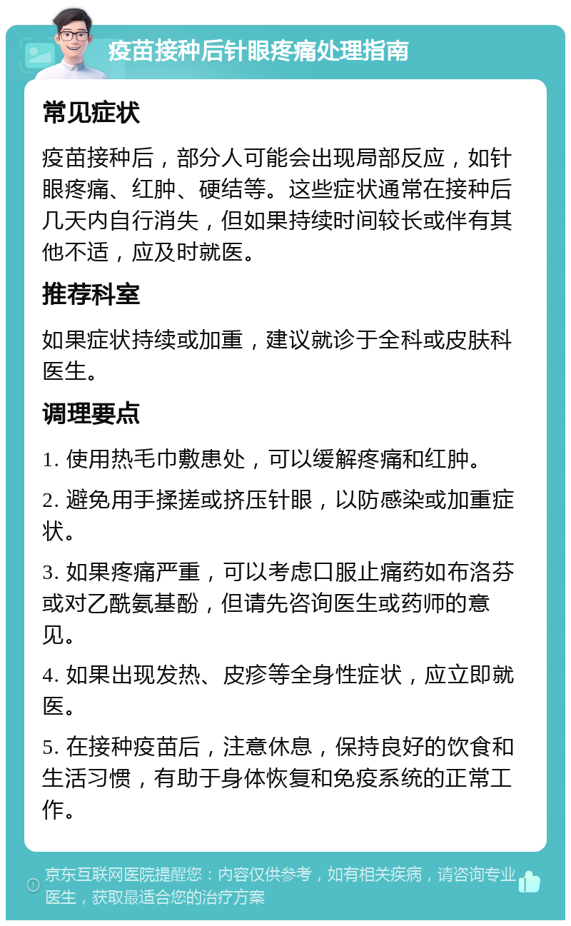 疫苗接种后针眼疼痛处理指南 常见症状 疫苗接种后，部分人可能会出现局部反应，如针眼疼痛、红肿、硬结等。这些症状通常在接种后几天内自行消失，但如果持续时间较长或伴有其他不适，应及时就医。 推荐科室 如果症状持续或加重，建议就诊于全科或皮肤科医生。 调理要点 1. 使用热毛巾敷患处，可以缓解疼痛和红肿。 2. 避免用手揉搓或挤压针眼，以防感染或加重症状。 3. 如果疼痛严重，可以考虑口服止痛药如布洛芬或对乙酰氨基酚，但请先咨询医生或药师的意见。 4. 如果出现发热、皮疹等全身性症状，应立即就医。 5. 在接种疫苗后，注意休息，保持良好的饮食和生活习惯，有助于身体恢复和免疫系统的正常工作。