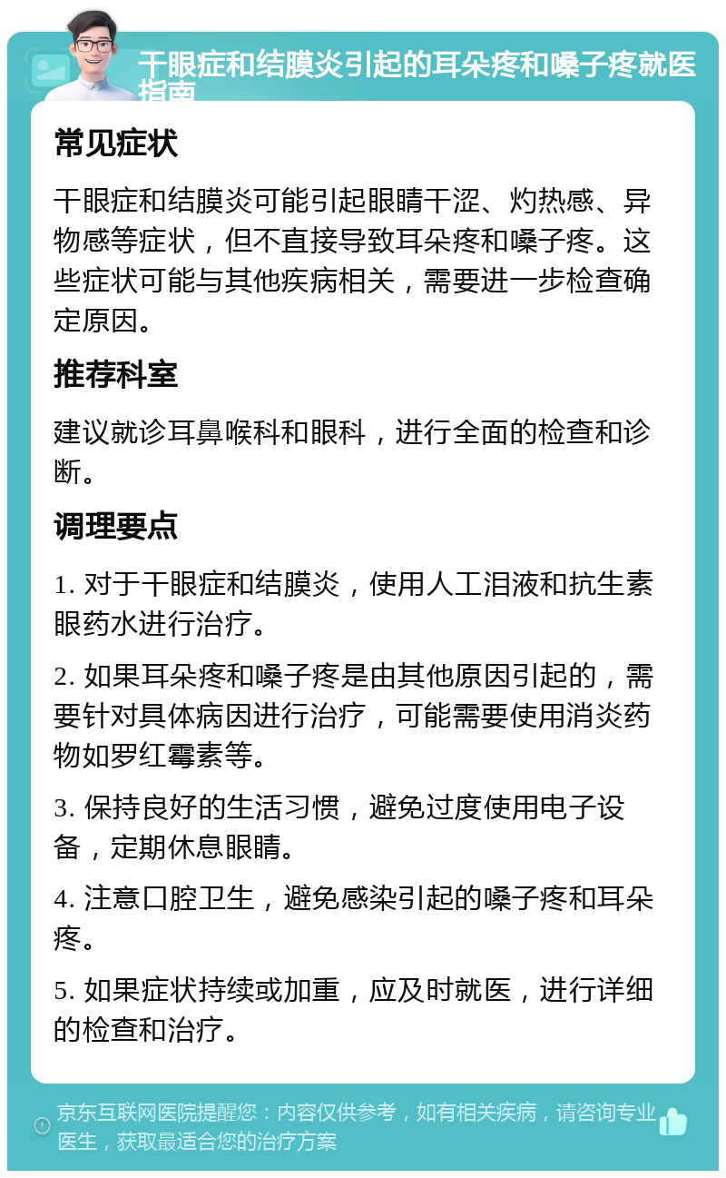 干眼症和结膜炎引起的耳朵疼和嗓子疼就医指南 常见症状 干眼症和结膜炎可能引起眼睛干涩、灼热感、异物感等症状，但不直接导致耳朵疼和嗓子疼。这些症状可能与其他疾病相关，需要进一步检查确定原因。 推荐科室 建议就诊耳鼻喉科和眼科，进行全面的检查和诊断。 调理要点 1. 对于干眼症和结膜炎，使用人工泪液和抗生素眼药水进行治疗。 2. 如果耳朵疼和嗓子疼是由其他原因引起的，需要针对具体病因进行治疗，可能需要使用消炎药物如罗红霉素等。 3. 保持良好的生活习惯，避免过度使用电子设备，定期休息眼睛。 4. 注意口腔卫生，避免感染引起的嗓子疼和耳朵疼。 5. 如果症状持续或加重，应及时就医，进行详细的检查和治疗。