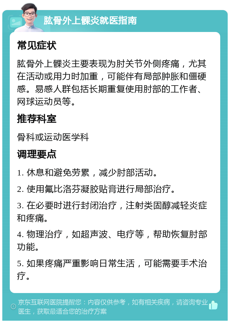 肱骨外上髁炎就医指南 常见症状 肱骨外上髁炎主要表现为肘关节外侧疼痛，尤其在活动或用力时加重，可能伴有局部肿胀和僵硬感。易感人群包括长期重复使用肘部的工作者、网球运动员等。 推荐科室 骨科或运动医学科 调理要点 1. 休息和避免劳累，减少肘部活动。 2. 使用氟比洛芬凝胶贴膏进行局部治疗。 3. 在必要时进行封闭治疗，注射类固醇减轻炎症和疼痛。 4. 物理治疗，如超声波、电疗等，帮助恢复肘部功能。 5. 如果疼痛严重影响日常生活，可能需要手术治疗。