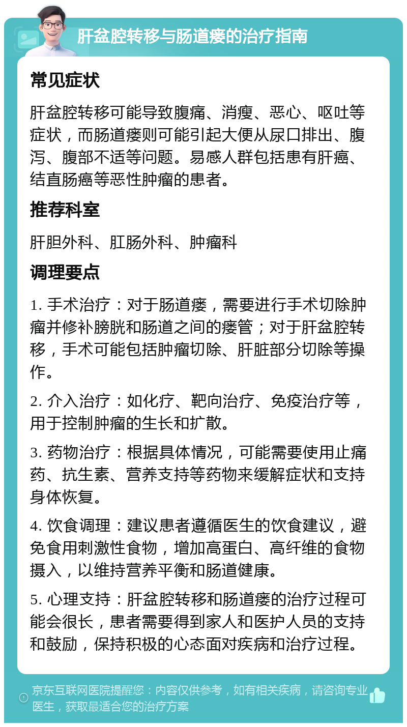 肝盆腔转移与肠道瘘的治疗指南 常见症状 肝盆腔转移可能导致腹痛、消瘦、恶心、呕吐等症状，而肠道瘘则可能引起大便从尿口排出、腹泻、腹部不适等问题。易感人群包括患有肝癌、结直肠癌等恶性肿瘤的患者。 推荐科室 肝胆外科、肛肠外科、肿瘤科 调理要点 1. 手术治疗：对于肠道瘘，需要进行手术切除肿瘤并修补膀胱和肠道之间的瘘管；对于肝盆腔转移，手术可能包括肿瘤切除、肝脏部分切除等操作。 2. 介入治疗：如化疗、靶向治疗、免疫治疗等，用于控制肿瘤的生长和扩散。 3. 药物治疗：根据具体情况，可能需要使用止痛药、抗生素、营养支持等药物来缓解症状和支持身体恢复。 4. 饮食调理：建议患者遵循医生的饮食建议，避免食用刺激性食物，增加高蛋白、高纤维的食物摄入，以维持营养平衡和肠道健康。 5. 心理支持：肝盆腔转移和肠道瘘的治疗过程可能会很长，患者需要得到家人和医护人员的支持和鼓励，保持积极的心态面对疾病和治疗过程。