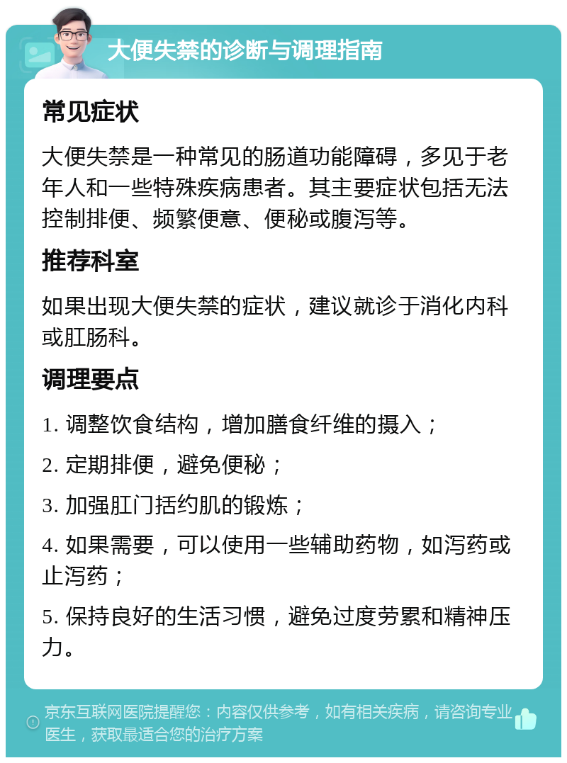 大便失禁的诊断与调理指南 常见症状 大便失禁是一种常见的肠道功能障碍，多见于老年人和一些特殊疾病患者。其主要症状包括无法控制排便、频繁便意、便秘或腹泻等。 推荐科室 如果出现大便失禁的症状，建议就诊于消化内科或肛肠科。 调理要点 1. 调整饮食结构，增加膳食纤维的摄入； 2. 定期排便，避免便秘； 3. 加强肛门括约肌的锻炼； 4. 如果需要，可以使用一些辅助药物，如泻药或止泻药； 5. 保持良好的生活习惯，避免过度劳累和精神压力。