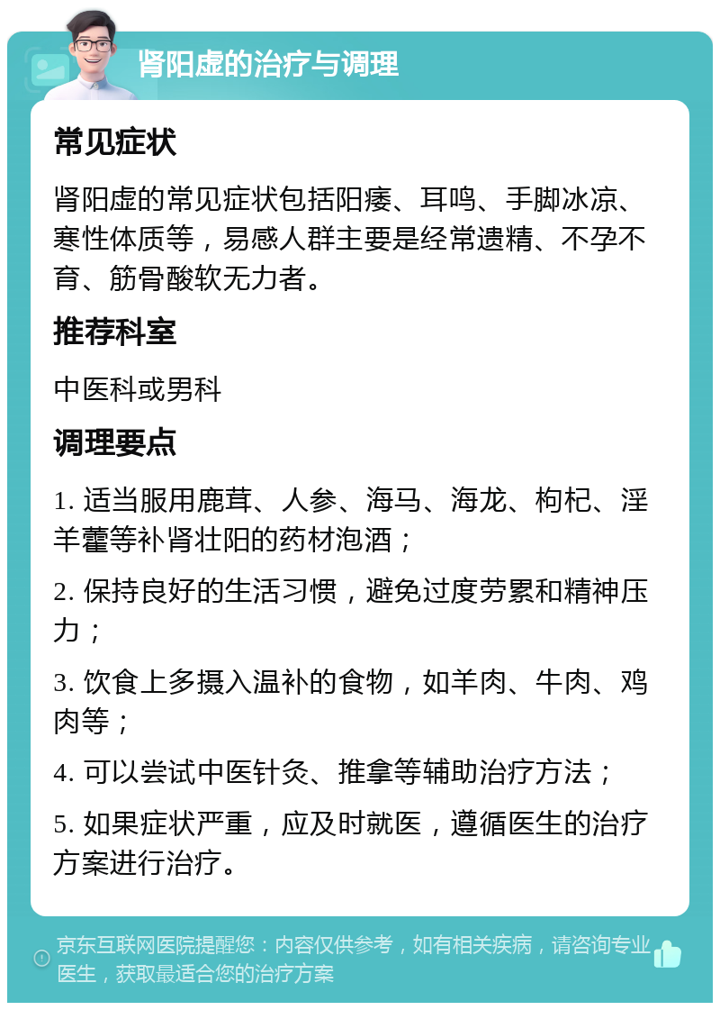 肾阳虚的治疗与调理 常见症状 肾阳虚的常见症状包括阳痿、耳鸣、手脚冰凉、寒性体质等，易感人群主要是经常遗精、不孕不育、筋骨酸软无力者。 推荐科室 中医科或男科 调理要点 1. 适当服用鹿茸、人参、海马、海龙、枸杞、淫羊藿等补肾壮阳的药材泡酒； 2. 保持良好的生活习惯，避免过度劳累和精神压力； 3. 饮食上多摄入温补的食物，如羊肉、牛肉、鸡肉等； 4. 可以尝试中医针灸、推拿等辅助治疗方法； 5. 如果症状严重，应及时就医，遵循医生的治疗方案进行治疗。