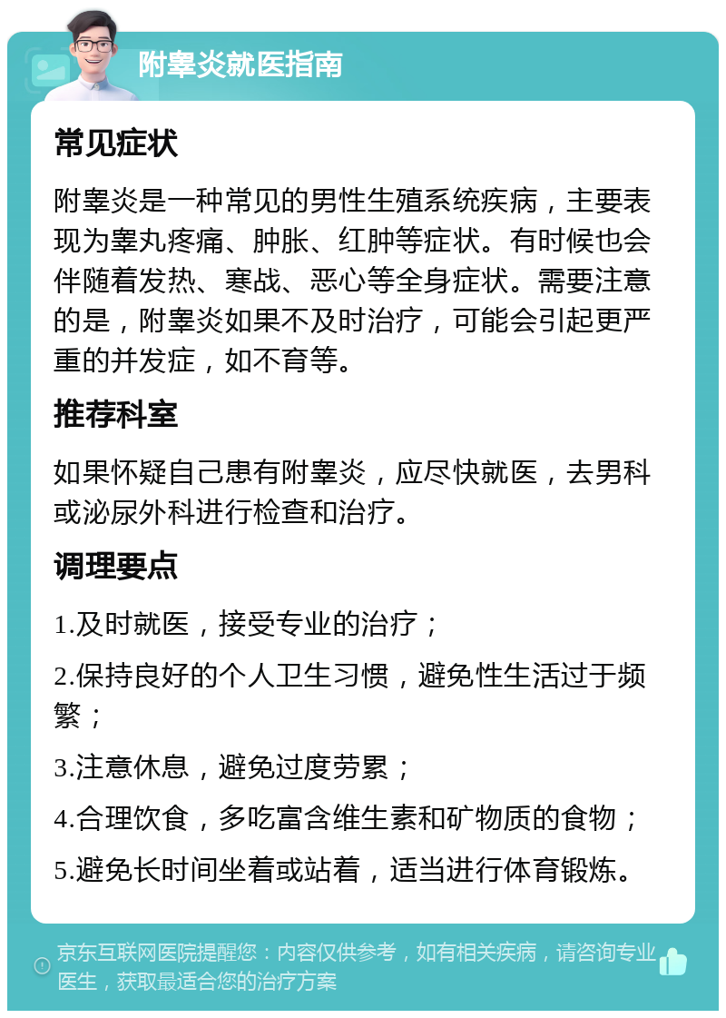 附睾炎就医指南 常见症状 附睾炎是一种常见的男性生殖系统疾病，主要表现为睾丸疼痛、肿胀、红肿等症状。有时候也会伴随着发热、寒战、恶心等全身症状。需要注意的是，附睾炎如果不及时治疗，可能会引起更严重的并发症，如不育等。 推荐科室 如果怀疑自己患有附睾炎，应尽快就医，去男科或泌尿外科进行检查和治疗。 调理要点 1.及时就医，接受专业的治疗； 2.保持良好的个人卫生习惯，避免性生活过于频繁； 3.注意休息，避免过度劳累； 4.合理饮食，多吃富含维生素和矿物质的食物； 5.避免长时间坐着或站着，适当进行体育锻炼。