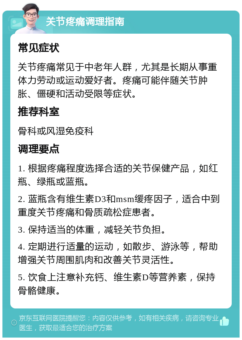 关节疼痛调理指南 常见症状 关节疼痛常见于中老年人群，尤其是长期从事重体力劳动或运动爱好者。疼痛可能伴随关节肿胀、僵硬和活动受限等症状。 推荐科室 骨科或风湿免疫科 调理要点 1. 根据疼痛程度选择合适的关节保健产品，如红瓶、绿瓶或蓝瓶。 2. 蓝瓶含有维生素D3和msm缓疼因子，适合中到重度关节疼痛和骨质疏松症患者。 3. 保持适当的体重，减轻关节负担。 4. 定期进行适量的运动，如散步、游泳等，帮助增强关节周围肌肉和改善关节灵活性。 5. 饮食上注意补充钙、维生素D等营养素，保持骨骼健康。