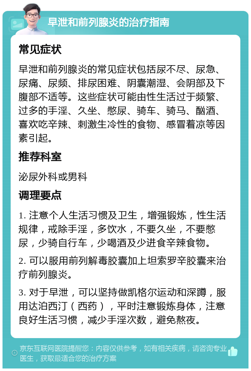 早泄和前列腺炎的治疗指南 常见症状 早泄和前列腺炎的常见症状包括尿不尽、尿急、尿痛、尿频、排尿困难、阴囊潮湿、会阴部及下腹部不适等。这些症状可能由性生活过于频繁、过多的手淫、久坐、憋尿、骑车、骑马、酗酒、喜欢吃辛辣、刺激生冷性的食物、感冒着凉等因素引起。 推荐科室 泌尿外科或男科 调理要点 1. 注意个人生活习惯及卫生，增强锻炼，性生活规律，戒除手淫，多饮水，不要久坐，不要憋尿，少骑自行车，少喝酒及少进食辛辣食物。 2. 可以服用前列解毒胶囊加上坦索罗辛胶囊来治疗前列腺炎。 3. 对于早泄，可以坚持做凯格尔运动和深蹲，服用达泊西汀（西药），平时注意锻炼身体，注意良好生活习惯，减少手淫次数，避免熬夜。