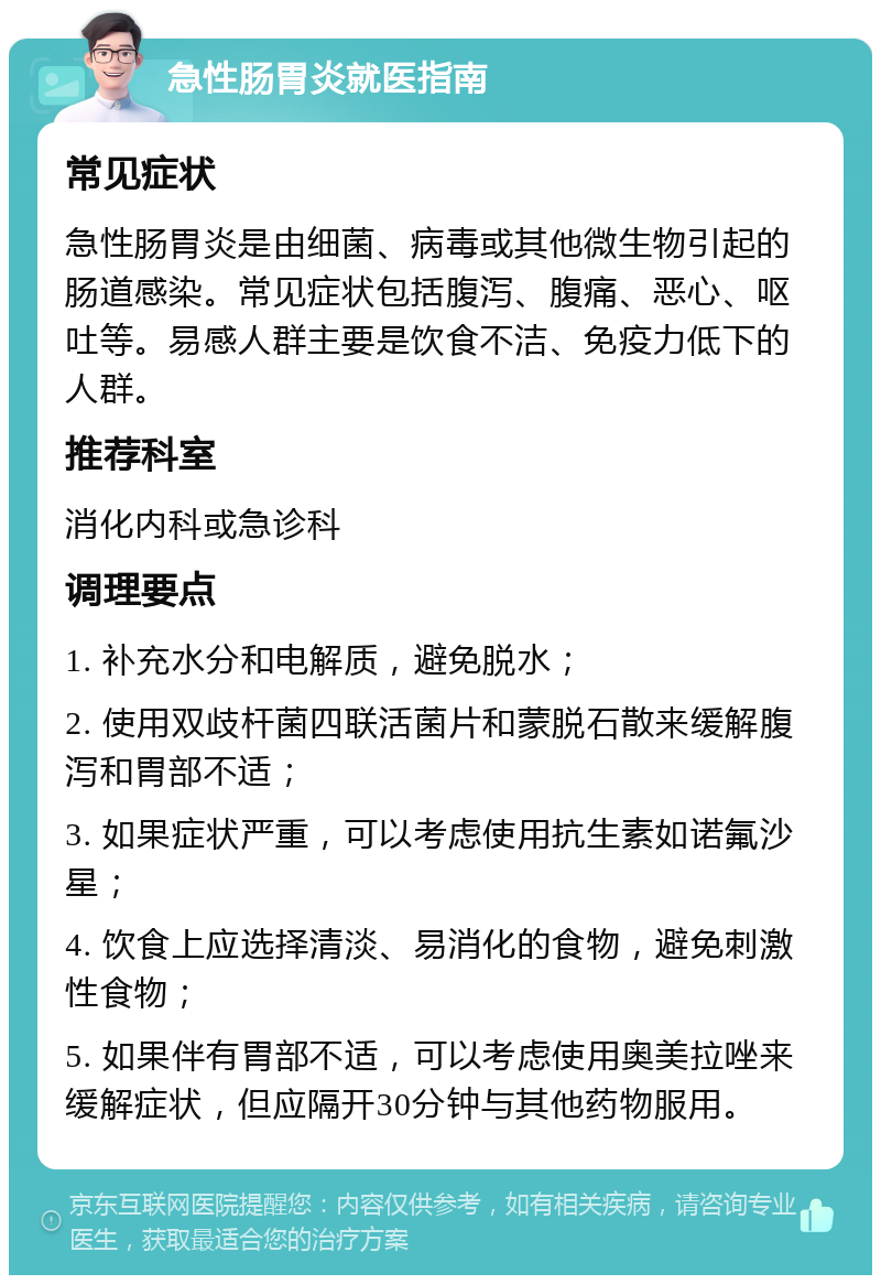 急性肠胃炎就医指南 常见症状 急性肠胃炎是由细菌、病毒或其他微生物引起的肠道感染。常见症状包括腹泻、腹痛、恶心、呕吐等。易感人群主要是饮食不洁、免疫力低下的人群。 推荐科室 消化内科或急诊科 调理要点 1. 补充水分和电解质，避免脱水； 2. 使用双歧杆菌四联活菌片和蒙脱石散来缓解腹泻和胃部不适； 3. 如果症状严重，可以考虑使用抗生素如诺氟沙星； 4. 饮食上应选择清淡、易消化的食物，避免刺激性食物； 5. 如果伴有胃部不适，可以考虑使用奥美拉唑来缓解症状，但应隔开30分钟与其他药物服用。