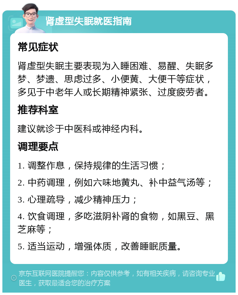 肾虚型失眠就医指南 常见症状 肾虚型失眠主要表现为入睡困难、易醒、失眠多梦、梦遗、思虑过多、小便黄、大便干等症状，多见于中老年人或长期精神紧张、过度疲劳者。 推荐科室 建议就诊于中医科或神经内科。 调理要点 1. 调整作息，保持规律的生活习惯； 2. 中药调理，例如六味地黄丸、补中益气汤等； 3. 心理疏导，减少精神压力； 4. 饮食调理，多吃滋阴补肾的食物，如黑豆、黑芝麻等； 5. 适当运动，增强体质，改善睡眠质量。