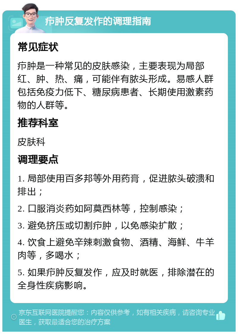 疖肿反复发作的调理指南 常见症状 疖肿是一种常见的皮肤感染，主要表现为局部红、肿、热、痛，可能伴有脓头形成。易感人群包括免疫力低下、糖尿病患者、长期使用激素药物的人群等。 推荐科室 皮肤科 调理要点 1. 局部使用百多邦等外用药膏，促进脓头破溃和排出； 2. 口服消炎药如阿莫西林等，控制感染； 3. 避免挤压或切割疖肿，以免感染扩散； 4. 饮食上避免辛辣刺激食物、酒精、海鲜、牛羊肉等，多喝水； 5. 如果疖肿反复发作，应及时就医，排除潜在的全身性疾病影响。