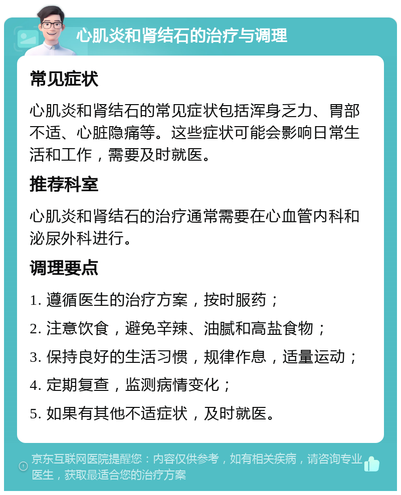 心肌炎和肾结石的治疗与调理 常见症状 心肌炎和肾结石的常见症状包括浑身乏力、胃部不适、心脏隐痛等。这些症状可能会影响日常生活和工作，需要及时就医。 推荐科室 心肌炎和肾结石的治疗通常需要在心血管内科和泌尿外科进行。 调理要点 1. 遵循医生的治疗方案，按时服药； 2. 注意饮食，避免辛辣、油腻和高盐食物； 3. 保持良好的生活习惯，规律作息，适量运动； 4. 定期复查，监测病情变化； 5. 如果有其他不适症状，及时就医。