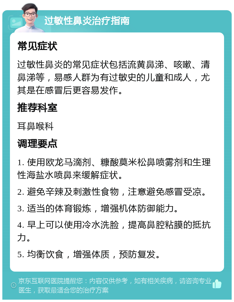 过敏性鼻炎治疗指南 常见症状 过敏性鼻炎的常见症状包括流黄鼻涕、咳嗽、清鼻涕等，易感人群为有过敏史的儿童和成人，尤其是在感冒后更容易发作。 推荐科室 耳鼻喉科 调理要点 1. 使用欧龙马滴剂、糠酸莫米松鼻喷雾剂和生理性海盐水喷鼻来缓解症状。 2. 避免辛辣及刺激性食物，注意避免感冒受凉。 3. 适当的体育锻炼，增强机体防御能力。 4. 早上可以使用冷水洗脸，提高鼻腔粘膜的抵抗力。 5. 均衡饮食，增强体质，预防复发。