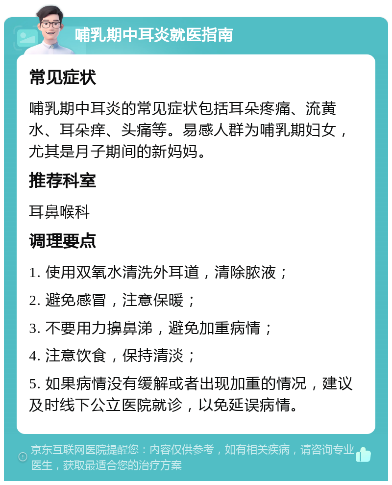 哺乳期中耳炎就医指南 常见症状 哺乳期中耳炎的常见症状包括耳朵疼痛、流黄水、耳朵痒、头痛等。易感人群为哺乳期妇女，尤其是月子期间的新妈妈。 推荐科室 耳鼻喉科 调理要点 1. 使用双氧水清洗外耳道，清除脓液； 2. 避免感冒，注意保暖； 3. 不要用力擤鼻涕，避免加重病情； 4. 注意饮食，保持清淡； 5. 如果病情没有缓解或者出现加重的情况，建议及时线下公立医院就诊，以免延误病情。