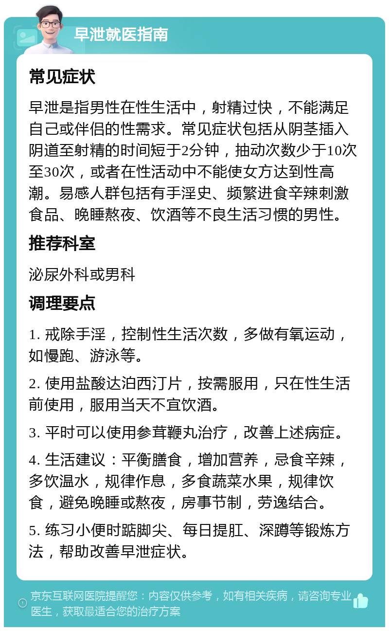 早泄就医指南 常见症状 早泄是指男性在性生活中，射精过快，不能满足自己或伴侣的性需求。常见症状包括从阴茎插入阴道至射精的时间短于2分钟，抽动次数少于10次至30次，或者在性活动中不能使女方达到性高潮。易感人群包括有手淫史、频繁进食辛辣刺激食品、晚睡熬夜、饮酒等不良生活习惯的男性。 推荐科室 泌尿外科或男科 调理要点 1. 戒除手淫，控制性生活次数，多做有氧运动，如慢跑、游泳等。 2. 使用盐酸达泊西汀片，按需服用，只在性生活前使用，服用当天不宜饮酒。 3. 平时可以使用参茸鞭丸治疗，改善上述病症。 4. 生活建议：平衡膳食，增加营养，忌食辛辣，多饮温水，规律作息，多食蔬菜水果，规律饮食，避免晚睡或熬夜，房事节制，劳逸结合。 5. 练习小便时踮脚尖、每日提肛、深蹲等锻炼方法，帮助改善早泄症状。