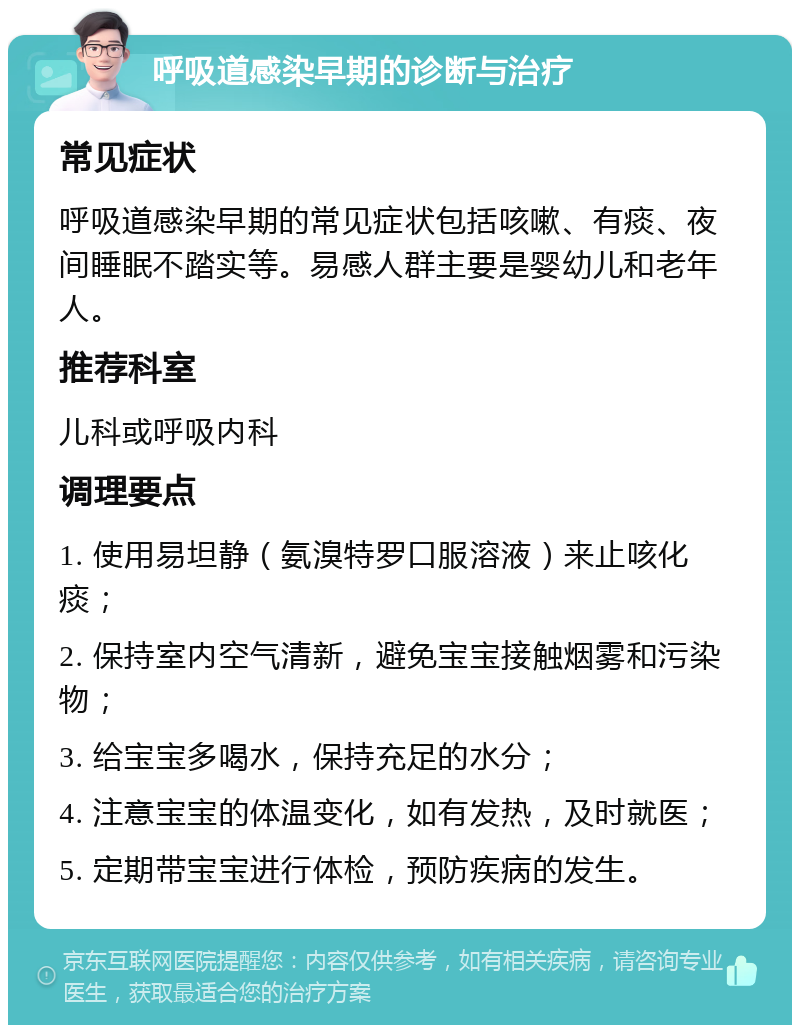 呼吸道感染早期的诊断与治疗 常见症状 呼吸道感染早期的常见症状包括咳嗽、有痰、夜间睡眠不踏实等。易感人群主要是婴幼儿和老年人。 推荐科室 儿科或呼吸内科 调理要点 1. 使用易坦静（氨溴特罗口服溶液）来止咳化痰； 2. 保持室内空气清新，避免宝宝接触烟雾和污染物； 3. 给宝宝多喝水，保持充足的水分； 4. 注意宝宝的体温变化，如有发热，及时就医； 5. 定期带宝宝进行体检，预防疾病的发生。