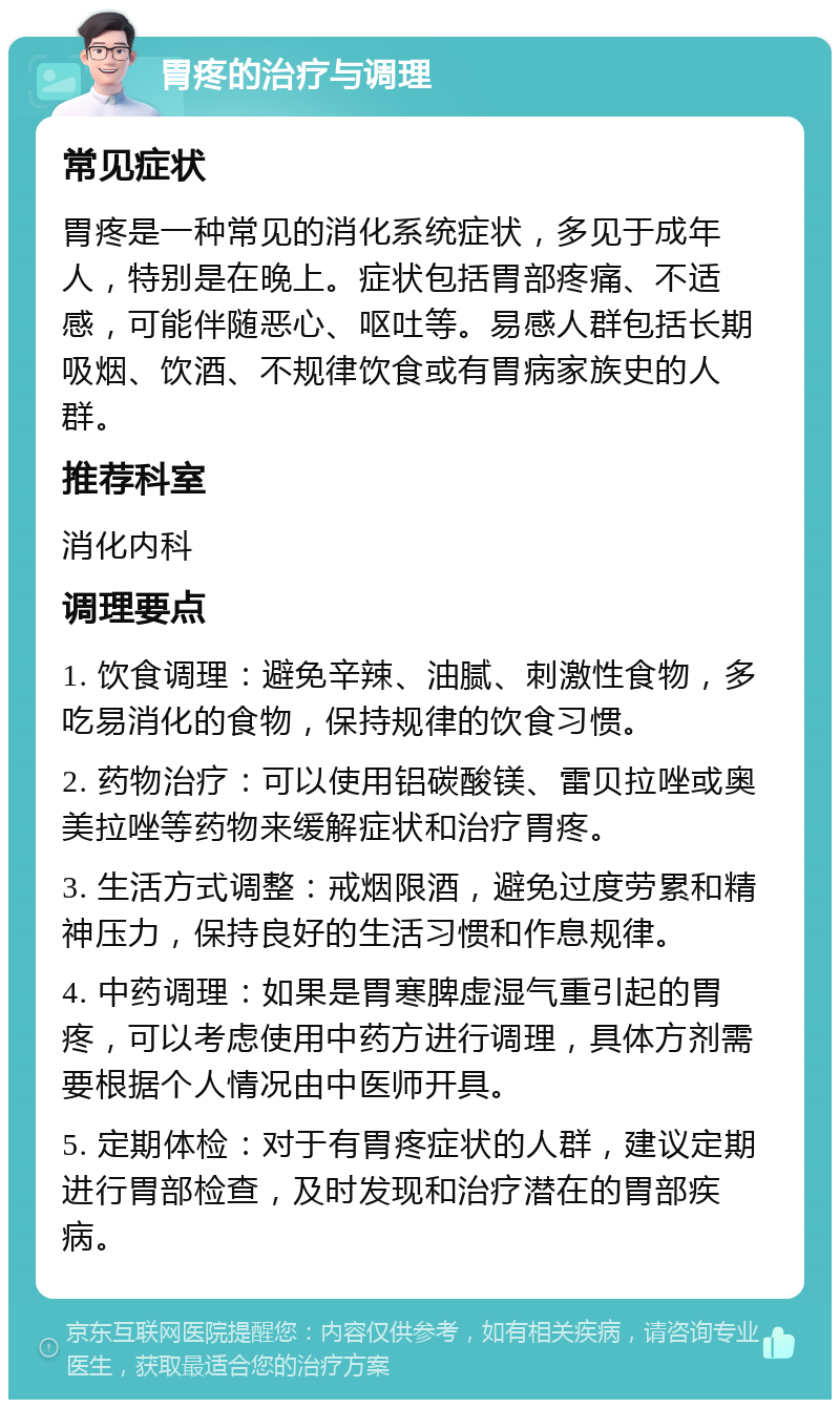 胃疼的治疗与调理 常见症状 胃疼是一种常见的消化系统症状，多见于成年人，特别是在晚上。症状包括胃部疼痛、不适感，可能伴随恶心、呕吐等。易感人群包括长期吸烟、饮酒、不规律饮食或有胃病家族史的人群。 推荐科室 消化内科 调理要点 1. 饮食调理：避免辛辣、油腻、刺激性食物，多吃易消化的食物，保持规律的饮食习惯。 2. 药物治疗：可以使用铝碳酸镁、雷贝拉唑或奥美拉唑等药物来缓解症状和治疗胃疼。 3. 生活方式调整：戒烟限酒，避免过度劳累和精神压力，保持良好的生活习惯和作息规律。 4. 中药调理：如果是胃寒脾虚湿气重引起的胃疼，可以考虑使用中药方进行调理，具体方剂需要根据个人情况由中医师开具。 5. 定期体检：对于有胃疼症状的人群，建议定期进行胃部检查，及时发现和治疗潜在的胃部疾病。