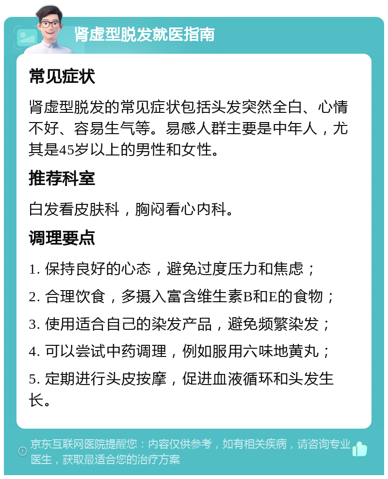 肾虚型脱发就医指南 常见症状 肾虚型脱发的常见症状包括头发突然全白、心情不好、容易生气等。易感人群主要是中年人，尤其是45岁以上的男性和女性。 推荐科室 白发看皮肤科，胸闷看心内科。 调理要点 1. 保持良好的心态，避免过度压力和焦虑； 2. 合理饮食，多摄入富含维生素B和E的食物； 3. 使用适合自己的染发产品，避免频繁染发； 4. 可以尝试中药调理，例如服用六味地黄丸； 5. 定期进行头皮按摩，促进血液循环和头发生长。