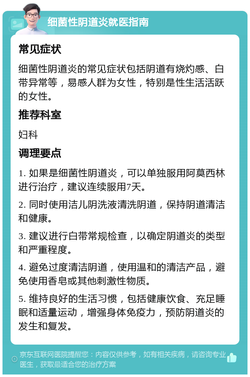 细菌性阴道炎就医指南 常见症状 细菌性阴道炎的常见症状包括阴道有烧灼感、白带异常等，易感人群为女性，特别是性生活活跃的女性。 推荐科室 妇科 调理要点 1. 如果是细菌性阴道炎，可以单独服用阿莫西林进行治疗，建议连续服用7天。 2. 同时使用洁儿阴洗液清洗阴道，保持阴道清洁和健康。 3. 建议进行白带常规检查，以确定阴道炎的类型和严重程度。 4. 避免过度清洁阴道，使用温和的清洁产品，避免使用香皂或其他刺激性物质。 5. 维持良好的生活习惯，包括健康饮食、充足睡眠和适量运动，增强身体免疫力，预防阴道炎的发生和复发。