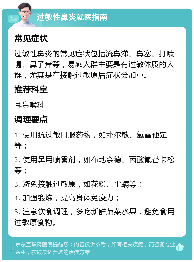 过敏性鼻炎就医指南 常见症状 过敏性鼻炎的常见症状包括流鼻涕、鼻塞、打喷嚏、鼻子痒等，易感人群主要是有过敏体质的人群，尤其是在接触过敏原后症状会加重。 推荐科室 耳鼻喉科 调理要点 1. 使用抗过敏口服药物，如扑尔敏、氯雷他定等； 2. 使用鼻用喷雾剂，如布地奈德、丙酸氟替卡松等； 3. 避免接触过敏原，如花粉、尘螨等； 4. 加强锻炼，提高身体免疫力； 5. 注意饮食调理，多吃新鲜蔬菜水果，避免食用过敏原食物。