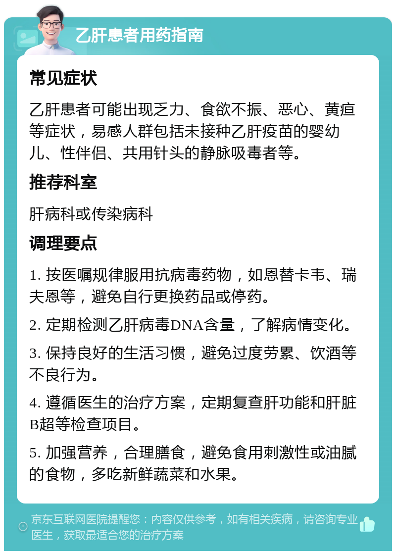 乙肝患者用药指南 常见症状 乙肝患者可能出现乏力、食欲不振、恶心、黄疸等症状，易感人群包括未接种乙肝疫苗的婴幼儿、性伴侣、共用针头的静脉吸毒者等。 推荐科室 肝病科或传染病科 调理要点 1. 按医嘱规律服用抗病毒药物，如恩替卡韦、瑞夫恩等，避免自行更换药品或停药。 2. 定期检测乙肝病毒DNA含量，了解病情变化。 3. 保持良好的生活习惯，避免过度劳累、饮酒等不良行为。 4. 遵循医生的治疗方案，定期复查肝功能和肝脏B超等检查项目。 5. 加强营养，合理膳食，避免食用刺激性或油腻的食物，多吃新鲜蔬菜和水果。