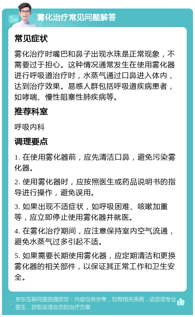 雾化治疗常见问题解答 常见症状 雾化治疗时嘴巴和鼻子出现水珠是正常现象，不需要过于担心。这种情况通常发生在使用雾化器进行呼吸道治疗时，水蒸气通过口鼻进入体内，达到治疗效果。易感人群包括呼吸道疾病患者，如哮喘、慢性阻塞性肺疾病等。 推荐科室 呼吸内科 调理要点 1. 在使用雾化器前，应先清洁口鼻，避免污染雾化器。 2. 使用雾化器时，应按照医生或药品说明书的指导进行操作，避免误用。 3. 如果出现不适症状，如呼吸困难、咳嗽加重等，应立即停止使用雾化器并就医。 4. 在雾化治疗期间，应注意保持室内空气流通，避免水蒸气过多引起不适。 5. 如果需要长期使用雾化器，应定期清洁和更换雾化器的相关部件，以保证其正常工作和卫生安全。