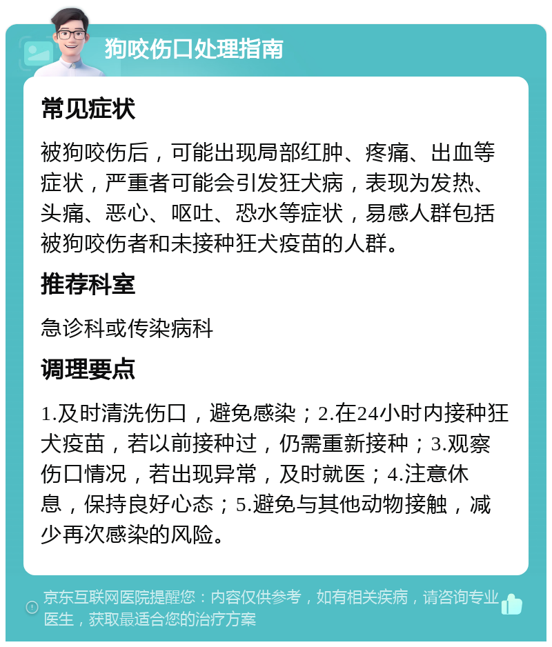 狗咬伤口处理指南 常见症状 被狗咬伤后，可能出现局部红肿、疼痛、出血等症状，严重者可能会引发狂犬病，表现为发热、头痛、恶心、呕吐、恐水等症状，易感人群包括被狗咬伤者和未接种狂犬疫苗的人群。 推荐科室 急诊科或传染病科 调理要点 1.及时清洗伤口，避免感染；2.在24小时内接种狂犬疫苗，若以前接种过，仍需重新接种；3.观察伤口情况，若出现异常，及时就医；4.注意休息，保持良好心态；5.避免与其他动物接触，减少再次感染的风险。