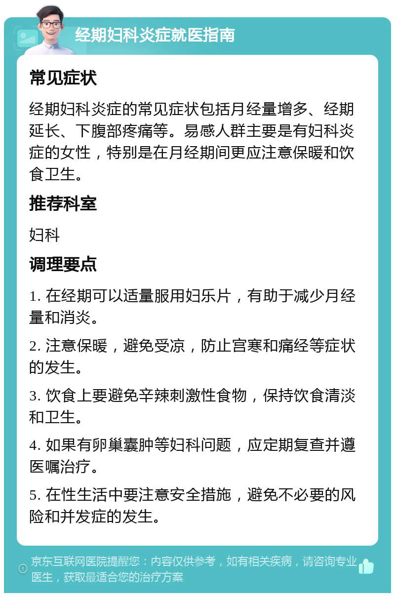 经期妇科炎症就医指南 常见症状 经期妇科炎症的常见症状包括月经量增多、经期延长、下腹部疼痛等。易感人群主要是有妇科炎症的女性，特别是在月经期间更应注意保暖和饮食卫生。 推荐科室 妇科 调理要点 1. 在经期可以适量服用妇乐片，有助于减少月经量和消炎。 2. 注意保暖，避免受凉，防止宫寒和痛经等症状的发生。 3. 饮食上要避免辛辣刺激性食物，保持饮食清淡和卫生。 4. 如果有卵巢囊肿等妇科问题，应定期复查并遵医嘱治疗。 5. 在性生活中要注意安全措施，避免不必要的风险和并发症的发生。