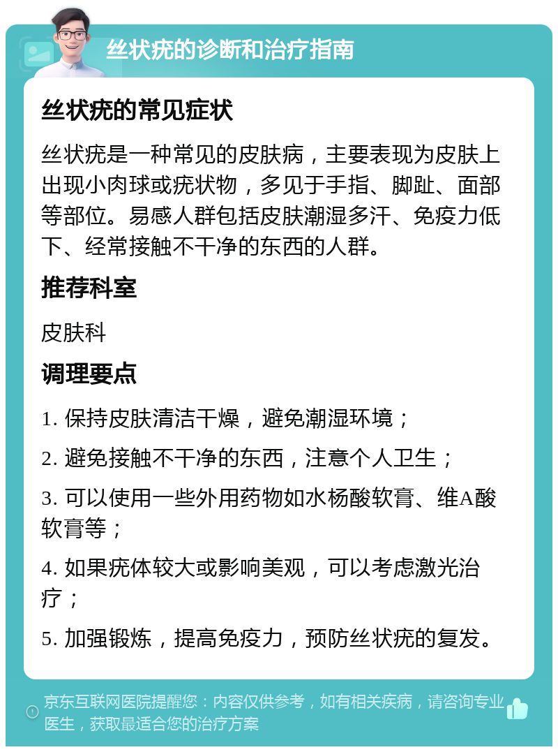 丝状疣的诊断和治疗指南 丝状疣的常见症状 丝状疣是一种常见的皮肤病，主要表现为皮肤上出现小肉球或疣状物，多见于手指、脚趾、面部等部位。易感人群包括皮肤潮湿多汗、免疫力低下、经常接触不干净的东西的人群。 推荐科室 皮肤科 调理要点 1. 保持皮肤清洁干燥，避免潮湿环境； 2. 避免接触不干净的东西，注意个人卫生； 3. 可以使用一些外用药物如水杨酸软膏、维A酸软膏等； 4. 如果疣体较大或影响美观，可以考虑激光治疗； 5. 加强锻炼，提高免疫力，预防丝状疣的复发。