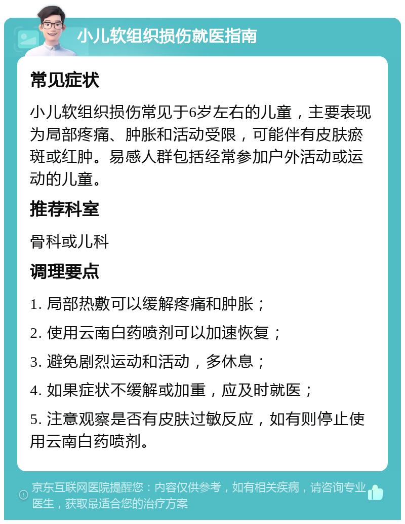 小儿软组织损伤就医指南 常见症状 小儿软组织损伤常见于6岁左右的儿童，主要表现为局部疼痛、肿胀和活动受限，可能伴有皮肤瘀斑或红肿。易感人群包括经常参加户外活动或运动的儿童。 推荐科室 骨科或儿科 调理要点 1. 局部热敷可以缓解疼痛和肿胀； 2. 使用云南白药喷剂可以加速恢复； 3. 避免剧烈运动和活动，多休息； 4. 如果症状不缓解或加重，应及时就医； 5. 注意观察是否有皮肤过敏反应，如有则停止使用云南白药喷剂。