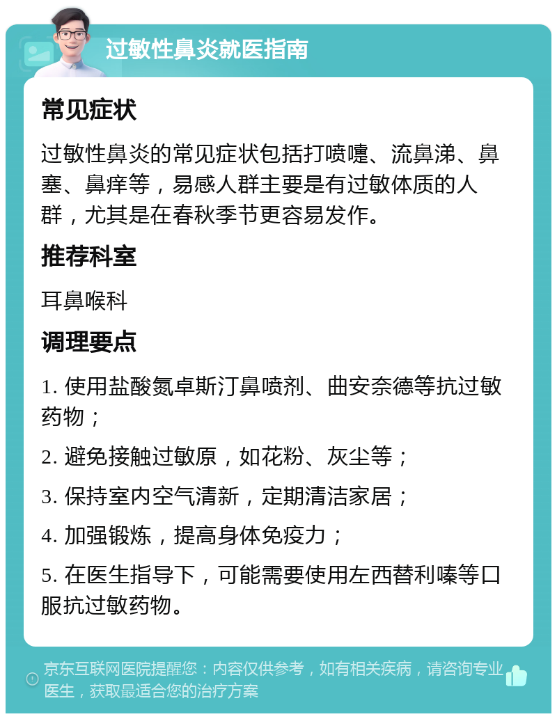 过敏性鼻炎就医指南 常见症状 过敏性鼻炎的常见症状包括打喷嚏、流鼻涕、鼻塞、鼻痒等，易感人群主要是有过敏体质的人群，尤其是在春秋季节更容易发作。 推荐科室 耳鼻喉科 调理要点 1. 使用盐酸氮卓斯汀鼻喷剂、曲安奈德等抗过敏药物； 2. 避免接触过敏原，如花粉、灰尘等； 3. 保持室内空气清新，定期清洁家居； 4. 加强锻炼，提高身体免疫力； 5. 在医生指导下，可能需要使用左西替利嗪等口服抗过敏药物。