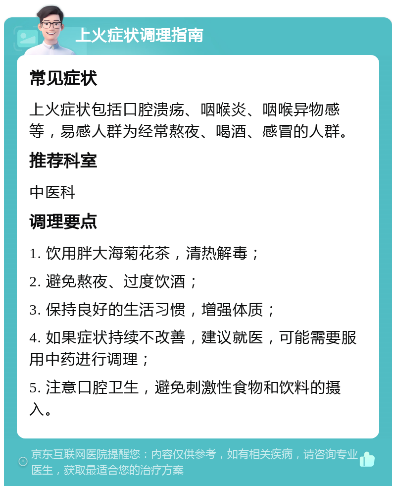 上火症状调理指南 常见症状 上火症状包括口腔溃疡、咽喉炎、咽喉异物感等，易感人群为经常熬夜、喝酒、感冒的人群。 推荐科室 中医科 调理要点 1. 饮用胖大海菊花茶，清热解毒； 2. 避免熬夜、过度饮酒； 3. 保持良好的生活习惯，增强体质； 4. 如果症状持续不改善，建议就医，可能需要服用中药进行调理； 5. 注意口腔卫生，避免刺激性食物和饮料的摄入。