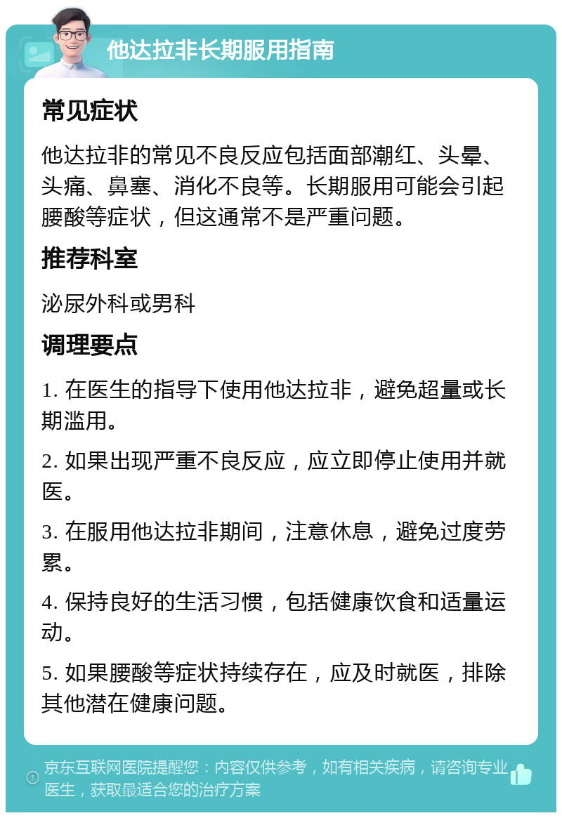 他达拉非长期服用指南 常见症状 他达拉非的常见不良反应包括面部潮红、头晕、头痛、鼻塞、消化不良等。长期服用可能会引起腰酸等症状，但这通常不是严重问题。 推荐科室 泌尿外科或男科 调理要点 1. 在医生的指导下使用他达拉非，避免超量或长期滥用。 2. 如果出现严重不良反应，应立即停止使用并就医。 3. 在服用他达拉非期间，注意休息，避免过度劳累。 4. 保持良好的生活习惯，包括健康饮食和适量运动。 5. 如果腰酸等症状持续存在，应及时就医，排除其他潜在健康问题。