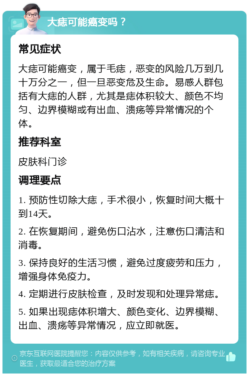 大痣可能癌变吗？ 常见症状 大痣可能癌变，属于毛痣，恶变的风险几万到几十万分之一，但一旦恶变危及生命。易感人群包括有大痣的人群，尤其是痣体积较大、颜色不均匀、边界模糊或有出血、溃疡等异常情况的个体。 推荐科室 皮肤科门诊 调理要点 1. 预防性切除大痣，手术很小，恢复时间大概十到14天。 2. 在恢复期间，避免伤口沾水，注意伤口清洁和消毒。 3. 保持良好的生活习惯，避免过度疲劳和压力，增强身体免疫力。 4. 定期进行皮肤检查，及时发现和处理异常痣。 5. 如果出现痣体积增大、颜色变化、边界模糊、出血、溃疡等异常情况，应立即就医。